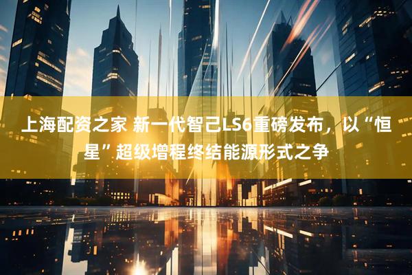 上海配资之家 新一代智己LS6重磅发布，以“恒星”超级增程终结能源形式之争