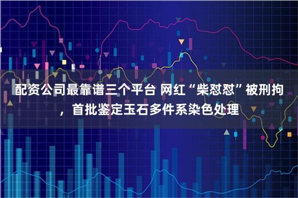 配资公司最靠谱三个平台 网红“柴怼怼”被刑拘，首批鉴定玉石多件系染色处理