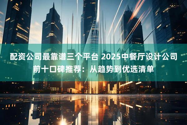 配资公司最靠谱三个平台 2025中餐厅设计公司前十口碑推荐：从趋势到优选清单