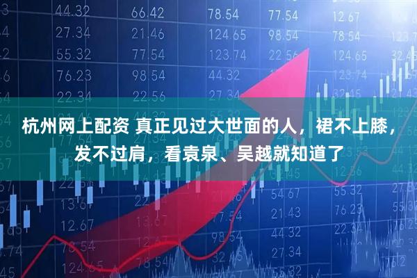 杭州网上配资 真正见过大世面的人，裙不上膝，发不过肩，看袁泉、吴越就知道了