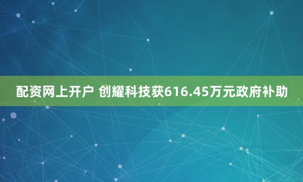 配资网上开户 创耀科技获616.45万元政府补助
