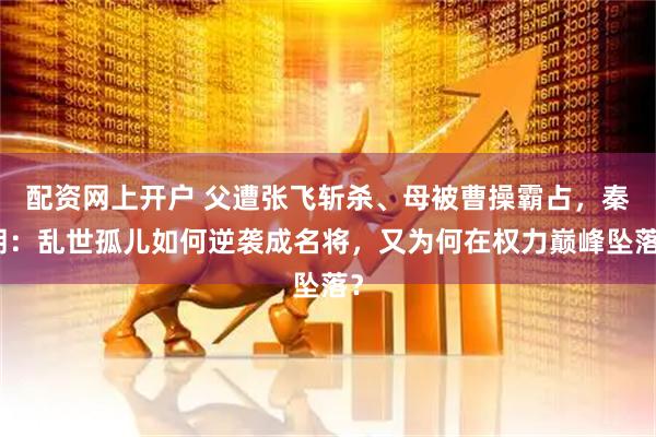 配资网上开户 父遭张飞斩杀、母被曹操霸占，秦朗：乱世孤儿如何逆袭成名将，又为何在权力巅峰坠落？