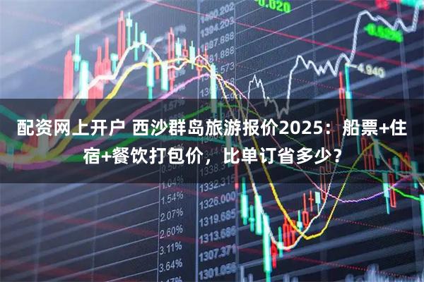 配资网上开户 西沙群岛旅游报价2025：船票+住宿+餐饮打包价，比单订省多少？