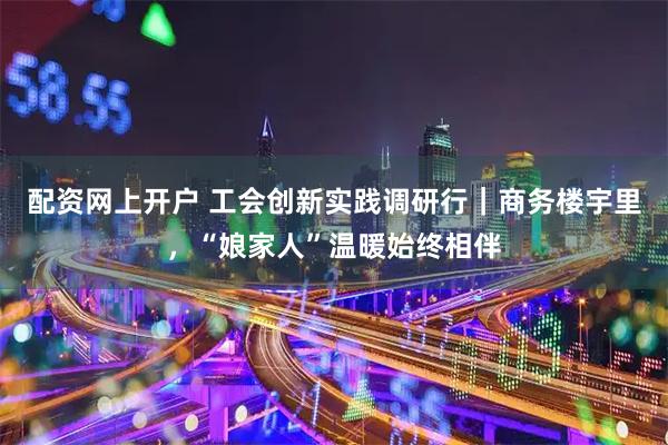 配资网上开户 工会创新实践调研行｜商务楼宇里，“娘家人”温暖始终相伴