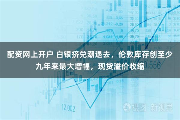 配资网上开户 白银挤兑潮退去，伦敦库存创至少九年来最大增幅，现货溢价收缩