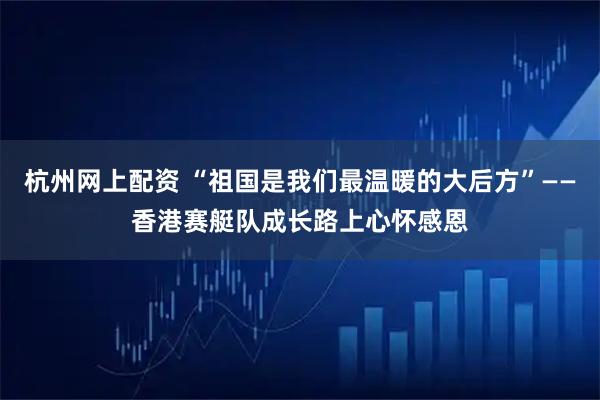 杭州网上配资 “祖国是我们最温暖的大后方”——香港赛艇队成长路上心怀感恩