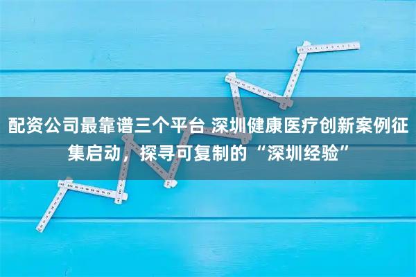 配资公司最靠谱三个平台 深圳健康医疗创新案例征集启动，探寻可复制的 “深圳经验”