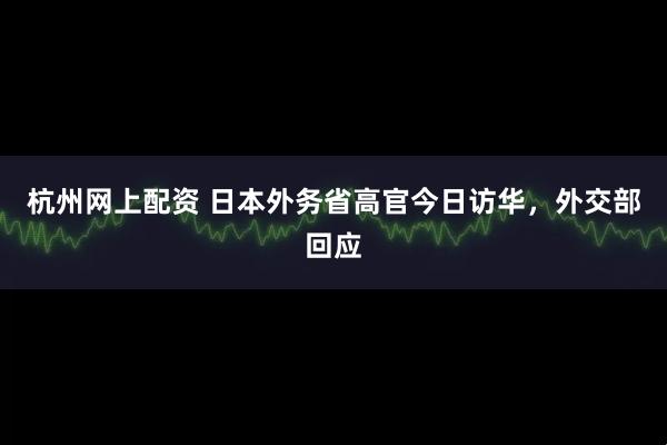 杭州网上配资 日本外务省高官今日访华，外交部回应