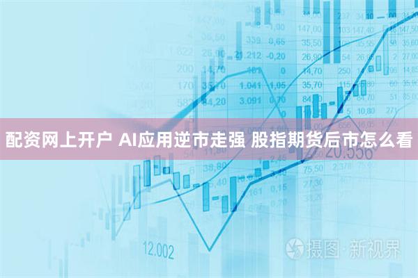 配资网上开户 AI应用逆市走强 股指期货后市怎么看