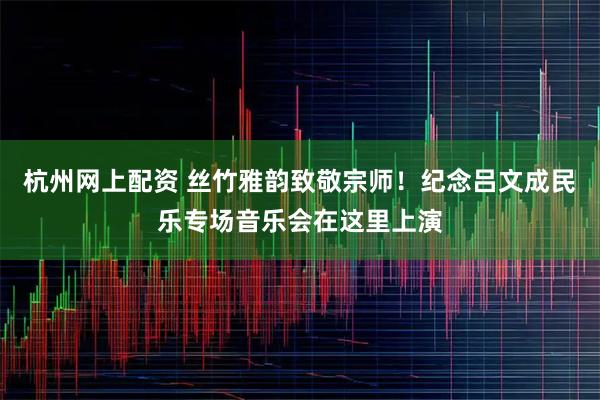 杭州网上配资 丝竹雅韵致敬宗师！纪念吕文成民乐专场音乐会在这里上演