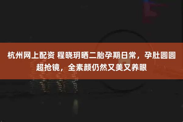 杭州网上配资 程晓玥晒二胎孕期日常，孕肚圆圆超抢镜，全素颜仍然又美又养眼