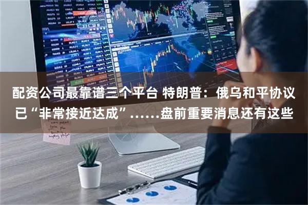 配资公司最靠谱三个平台 特朗普：俄乌和平协议已“非常接近达成”……盘前重要消息还有这些