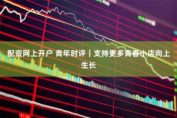 配资网上开户 青年时评｜支持更多青春小店向上生长