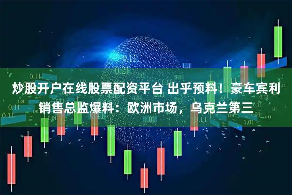 炒股开户在线股票配资平台 出乎预料！豪车宾利销售总监爆料：欧洲市场，乌克兰第三