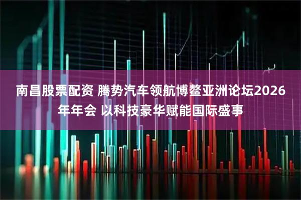 南昌股票配资 腾势汽车领航博鳌亚洲论坛2026年年会 以科技豪华赋能国际盛事