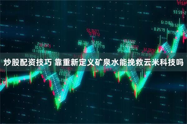 炒股配资技巧 靠重新定义矿泉水能挽救云米科技吗