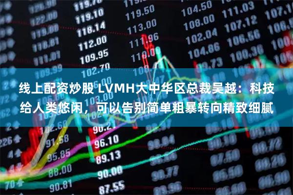 线上配资炒股 LVMH大中华区总裁吴越：科技给人类悠闲，可以告别简单粗暴转向精致细腻