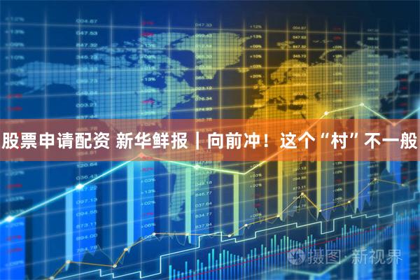 股票申请配资 新华鲜报｜向前冲！这个“村”不一般