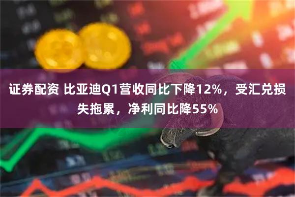 证券配资 比亚迪Q1营收同比下降12%，受汇兑损失拖累，净利同比降55%