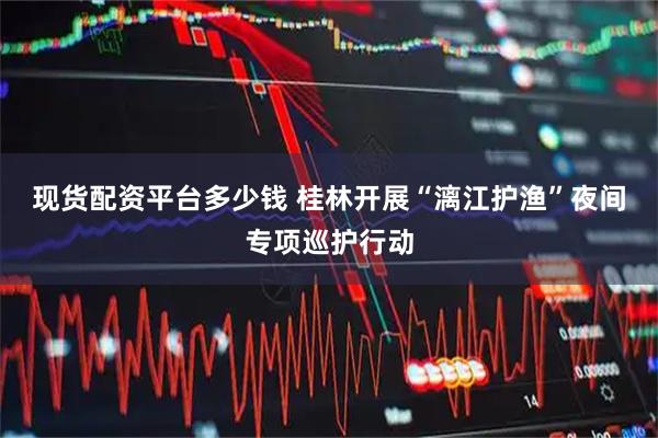 现货配资平台多少钱 桂林开展“漓江护渔”夜间专项巡护行动