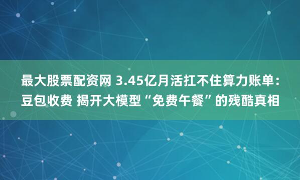 最大股票配资网 3.45亿月活扛不住算力账单：豆包收费 揭开大模型“免费午餐”的残酷真相