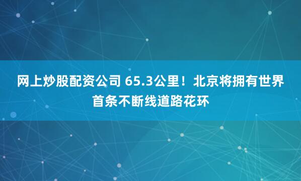 网上炒股配资公司 65.3公里!北京将拥有世界首条不断线道路花环