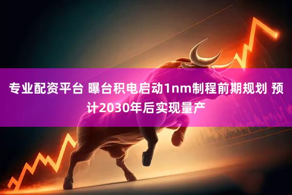 专业配资平台 曝台积电启动1nm制程前期规划 预计2030年后实现量产