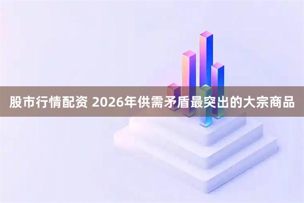 股市行情配资 2026年供需矛盾最突出的大宗商品