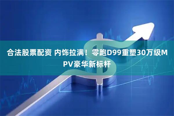合法股票配资 内饰拉满！零跑D99重塑30万级MPV豪华新标杆