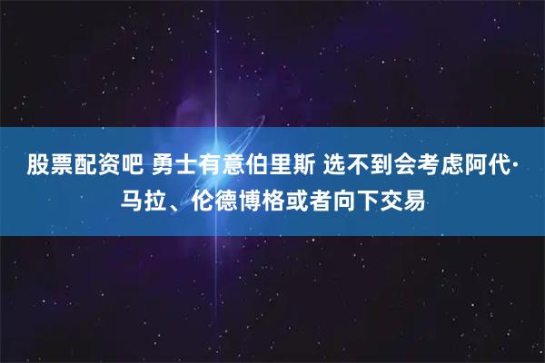 股票配资吧 勇士有意伯里斯 选不到会考虑阿代·马拉、伦德博格或者向下交易