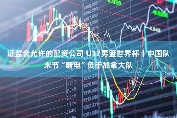 证监会允许的配资公司 U17男篮世界杯丨中国队末节“断电”负于加拿大队