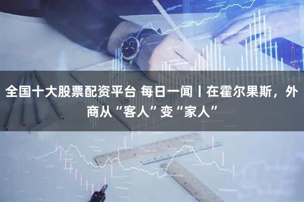 全国十大股票配资平台 每日一闻丨在霍尔果斯，外商从“客人”变“家人”