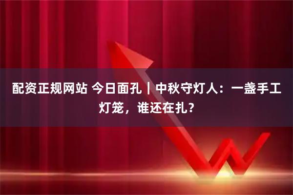 配资正规网站 今日面孔｜中秋守灯人：一盏手工灯笼，谁还在扎？