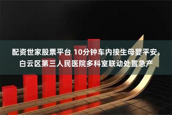 配资世家股票平台 10分钟车内接生母婴平安，白云区第三人民医院多科室联动处置急产