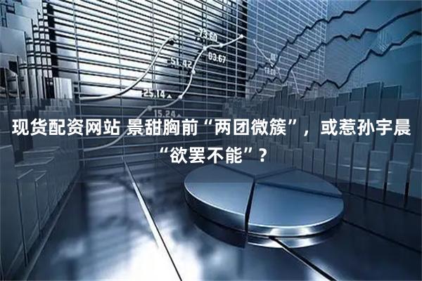 现货配资网站 景甜胸前“两团微簇”，或惹孙宇晨“欲罢不能”？