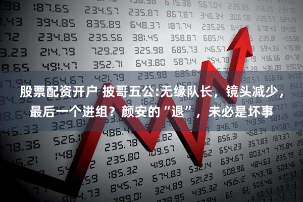 股票配资开户 披哥五公:无缘队长，镜头减少，最后一个进组？颜安的“退”，未必是坏事